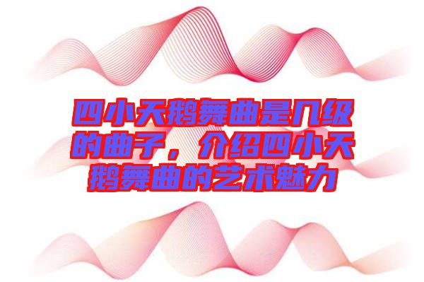 四小天鵝舞曲是幾級的曲子，介紹四小天鵝舞曲的藝術(shù)魅力