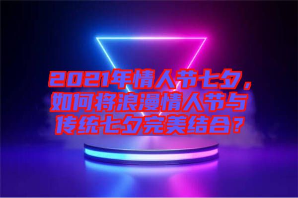 2021年情人節(jié)七夕，如何將浪漫情人節(jié)與傳統(tǒng)七夕完美結(jié)合？