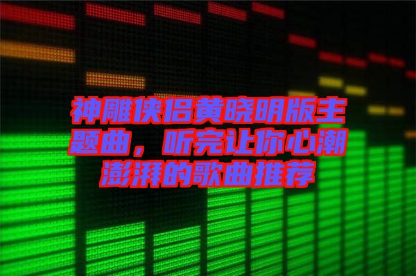 神雕俠侶黃曉明版主題曲，聽完讓你心潮澎湃的歌曲推薦