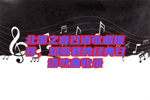 北國之春日語歌曲推薦，鄧麗君的經(jīng)典日語歌曲收錄