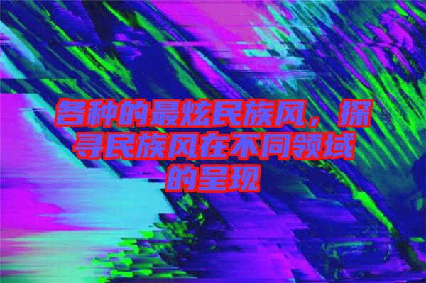 各種的最炫民族風(fēng)，探尋民族風(fēng)在不同領(lǐng)域的呈現(xiàn)