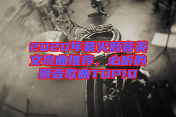 2020年最火顫音英文歌曲推薦，必聽的顫音歌曲TOP10