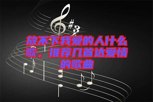 放不下我愛的人什么歌，推薦幾首達(dá)愛情的歌曲