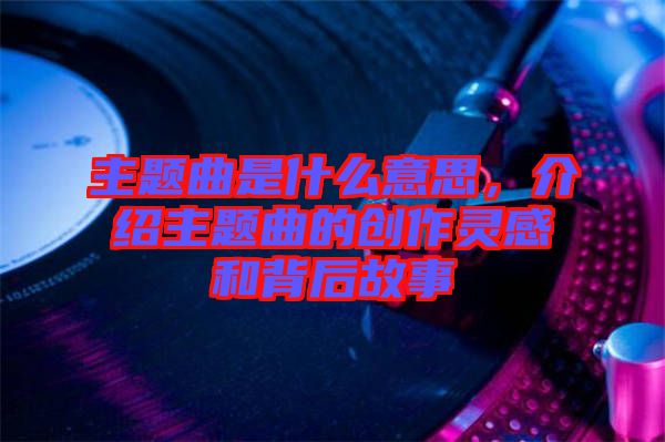 主題曲是什么意思，介紹主題曲的創(chuàng)作靈感和背后故事