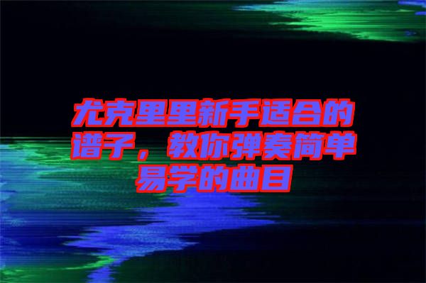 尤克里里新手適合的譜子，教你彈奏簡(jiǎn)單易學(xué)的曲目