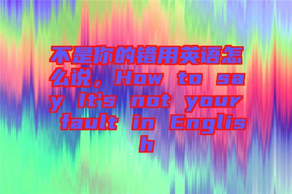 不是你的錯用英語怎么說，How to say It's not your fault in English