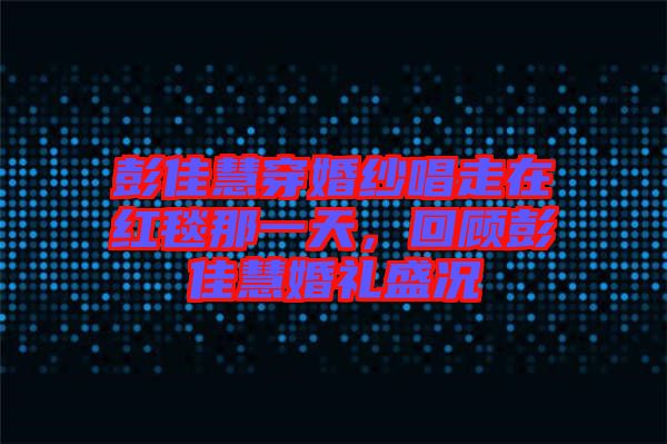 彭佳慧穿婚紗唱走在紅毯那一天，回顧彭佳慧婚禮盛況