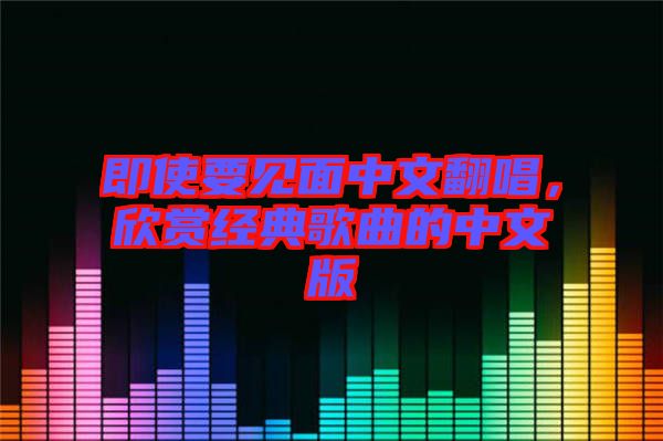 即使要見(jiàn)面中文翻唱，欣賞經(jīng)典歌曲的中文版