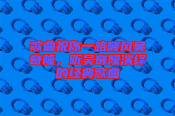 歌曲祝你一路順風吳奇隆，聽吳奇隆演繹的經(jīng)典歌曲