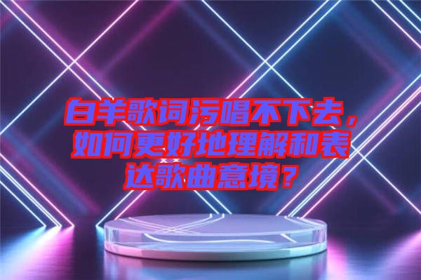 白羊歌詞污唱不下去，如何更好地理解和表達(dá)歌曲意境？