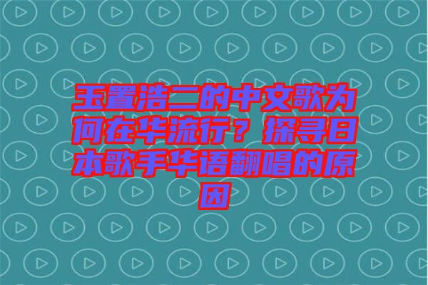 玉置浩二的中文歌為何在華流行？探尋日本歌手華語翻唱的原因