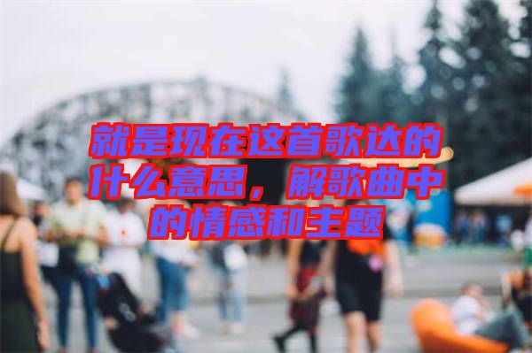 就是現(xiàn)在這首歌達(dá)的什么意思，解歌曲中的情感和主題