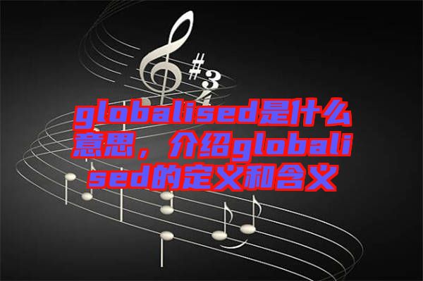 globalised是什么意思，介紹globalised的定義和含義