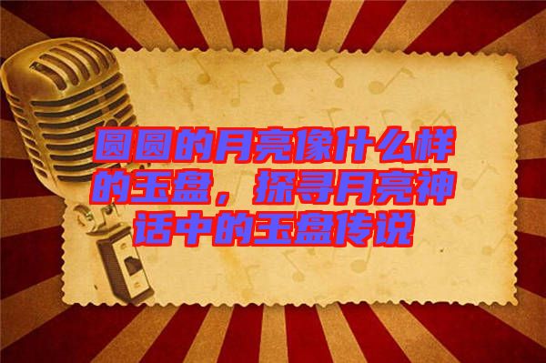 圓圓的月亮像什么樣的玉盤，探尋月亮神話中的玉盤傳說