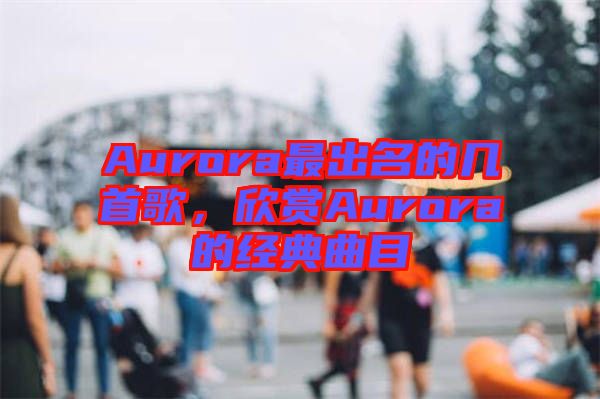 Aurora最出名的幾首歌，欣賞Aurora的經(jīng)典曲目