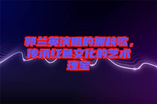 郭蘭英演唱的擁秧歌，傳承紅色文化的藝術瑰寶