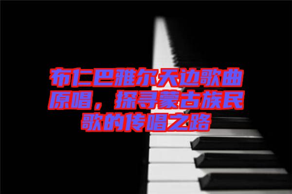 布仁巴雅爾天邊歌曲原唱，探尋蒙古族民歌的傳唱之路