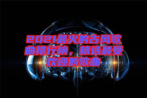 2021最火的古風(fēng)歌曲排行榜，精選最受歡迎的歌曲