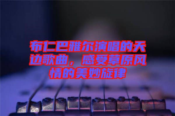 布仁巴雅爾演唱的天邊歌曲，感受草原風情的美妙旋律