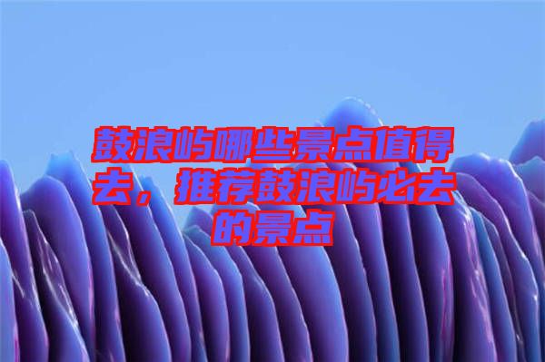 鼓浪嶼哪些景點(diǎn)值得去，推薦鼓浪嶼必去的景點(diǎn)