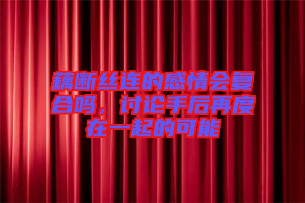 藕斷絲連的感情會復合嗎，討論手后再度在一起的可能