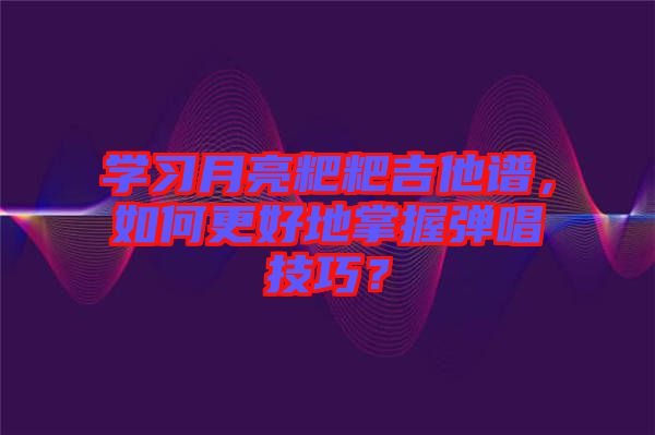 學習月亮粑粑吉他譜，如何更好地掌握彈唱技巧？