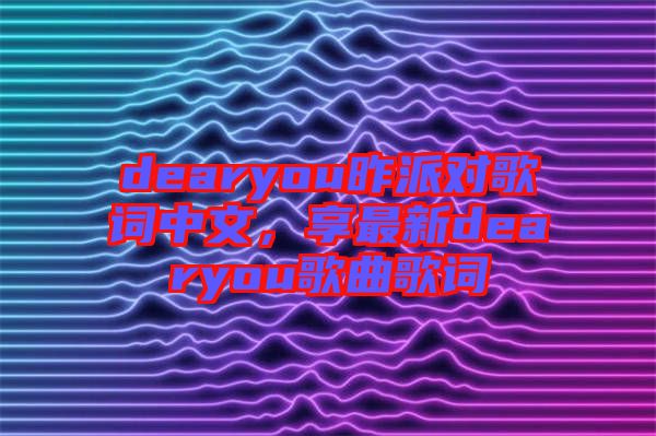 dearyou昨派對歌詞中文，享最新dearyou歌曲歌詞