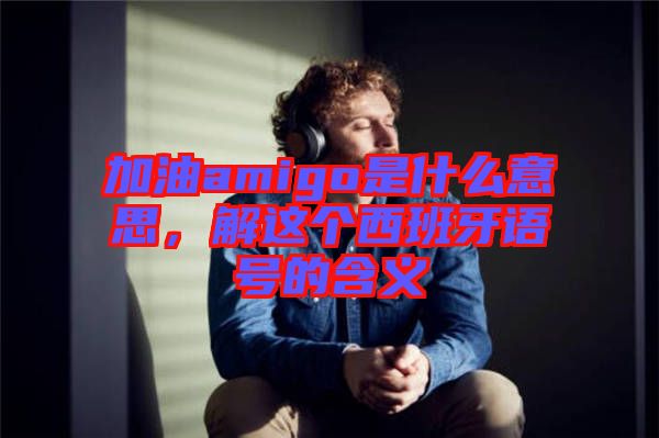 加油amigo是什么意思，解這個西班牙語號的含義