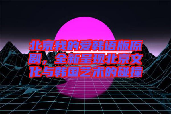 北京我的愛韓語版原劇，全新呈現(xiàn)北京文化與韓國藝術(shù)的碰撞