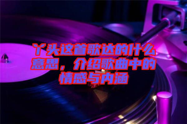 丫頭這首歌達(dá)的什么意思，介紹歌曲中的情感與內(nèi)涵