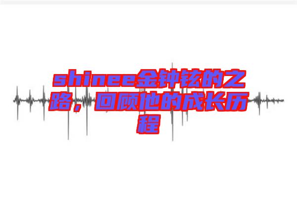 shinee金鐘鉉的之路，回顧他的成長(zhǎng)歷程