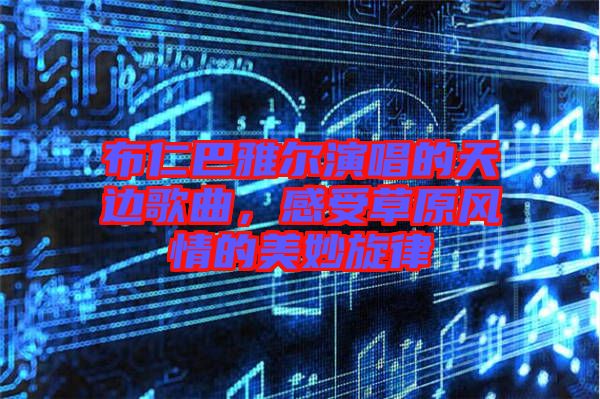 布仁巴雅爾演唱的天邊歌曲，感受草原風(fēng)情的美妙旋律