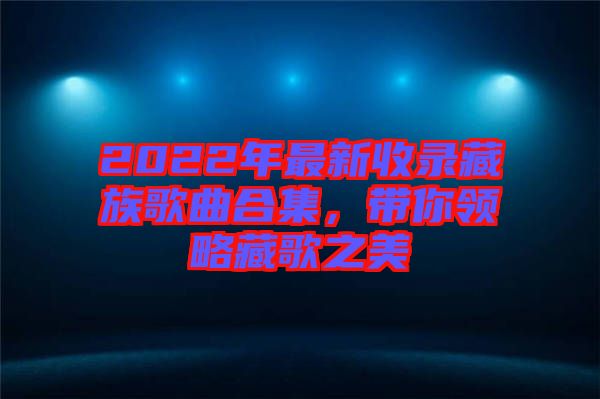 2022年最新收錄藏族歌曲合集，帶你領(lǐng)略藏歌之美