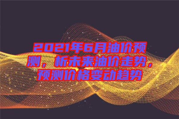 2021年6月油價預測，析未來油價走勢，預測價格變動趨勢