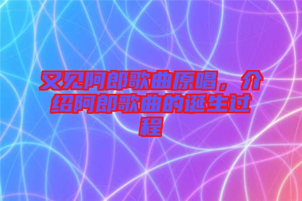 又見阿郎歌曲原唱，介紹阿郎歌曲的誕生過程