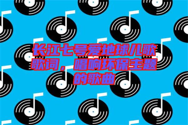 長(zhǎng)江七號(hào)愛地球兒歌歌詞，唱響環(huán)保主題的歌曲