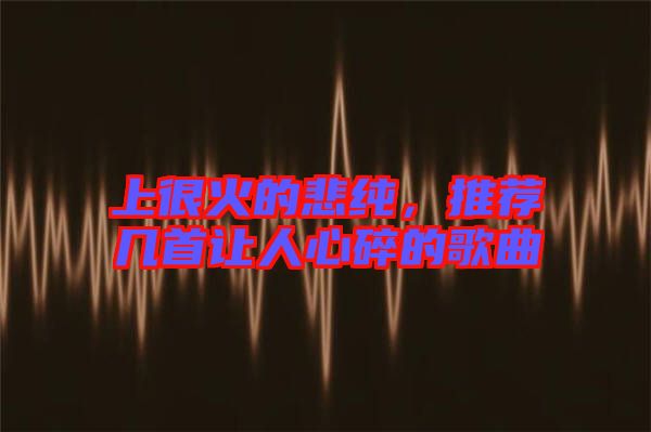 上很火的悲純，推薦幾首讓人心碎的歌曲