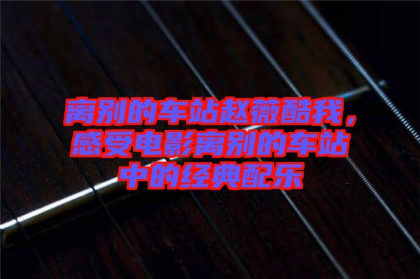 離別的車(chē)站趙薇酷我，感受電影離別的車(chē)站中的經(jīng)典配樂(lè)