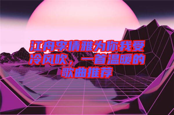 江舟李倩雅為你我受冷風(fēng)吹，一首溫暖的歌曲推薦