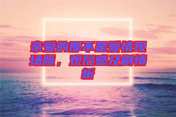 親愛的那不是愛情現(xiàn)場(chǎng)版，觀后感及劇情析