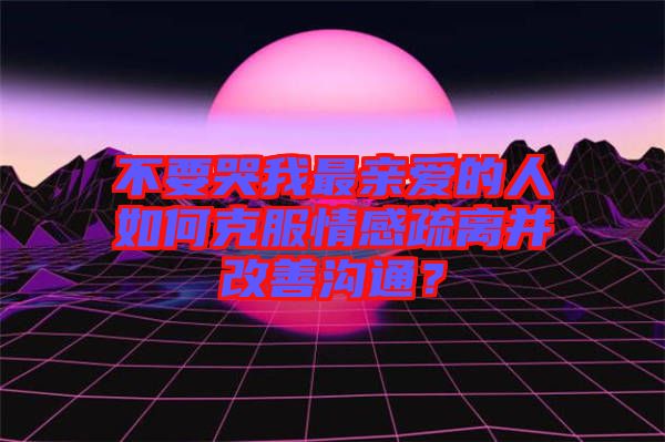 不要哭我最親愛(ài)的人如何克服情感疏離并改善溝通？