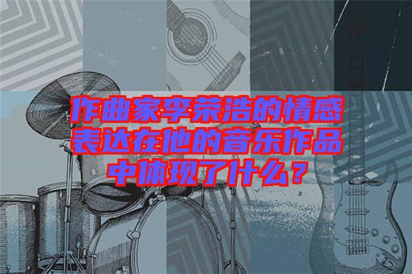 作曲家李榮浩的情感表達(dá)在他的音樂(lè)作品中體現(xiàn)了什么？