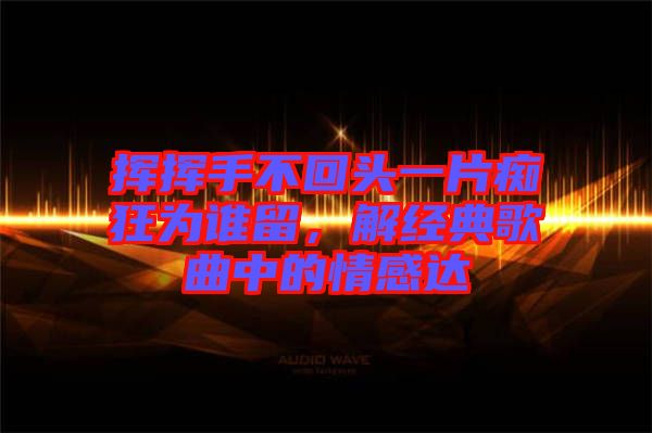 揮揮手不回頭一片癡狂為誰留，解經(jīng)典歌曲中的情感達(dá)