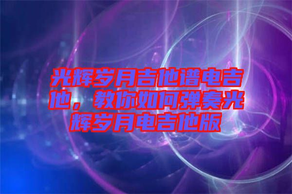 光輝歲月吉他譜電吉他，教你如何彈奏光輝歲月電吉他版