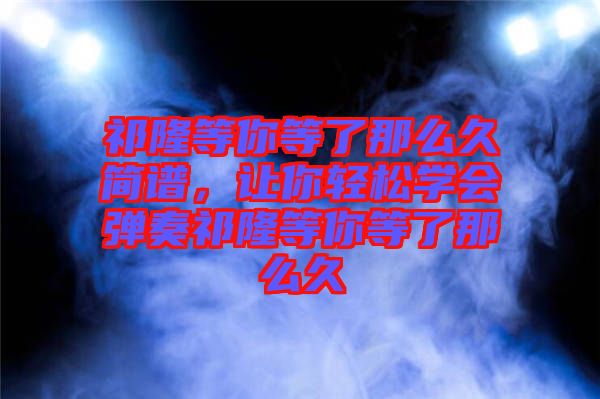 祁隆等你等了那么久簡譜，讓你輕松學(xué)會彈奏祁隆等你等了那么久