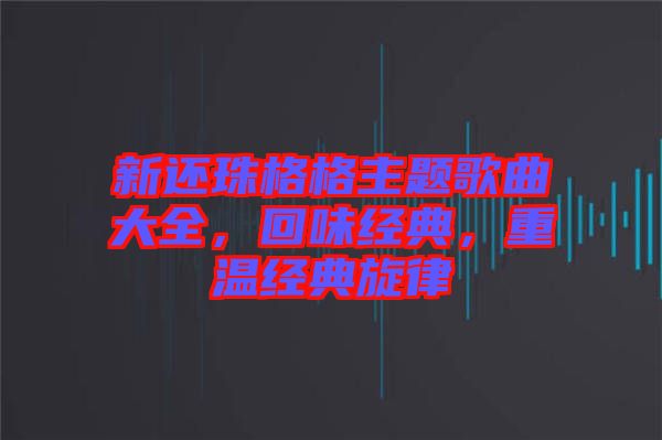 新還珠格格主題歌曲大全，回味經(jīng)典，重溫經(jīng)典旋律