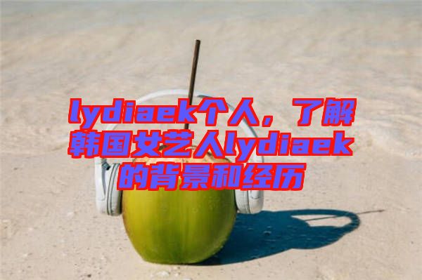 lydiaek個(gè)人，了解韓國女藝人lydiaek的背景和經(jīng)歷