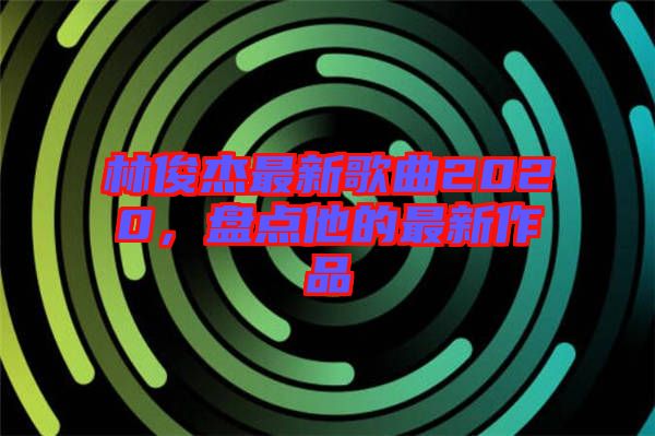 林俊杰最新歌曲2020，盤點他的最新作品