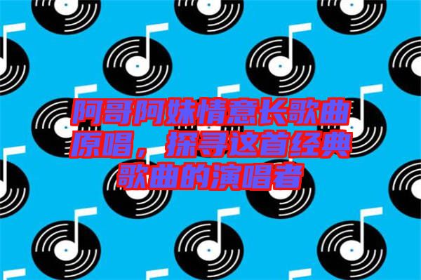 阿哥阿妹情意長歌曲原唱，探尋這首經(jīng)典歌曲的演唱者