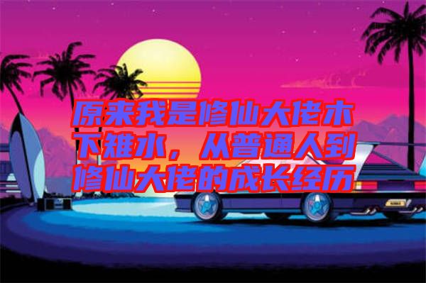 原來我是修仙大佬木下雉水，從普通人到修仙大佬的成長(zhǎng)經(jīng)歷